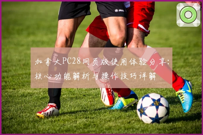 加拿大PC28网页版使用体验分享：核心功能解析与操作技巧详解