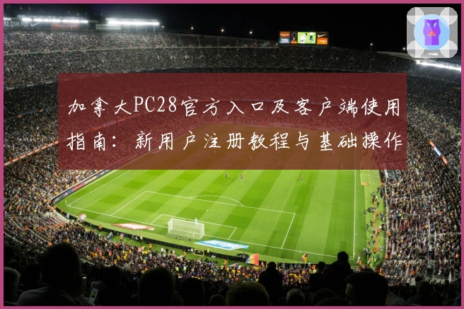 加拿大PC28官方入口及客户端使用指南：新用户注册教程与基础操作说明