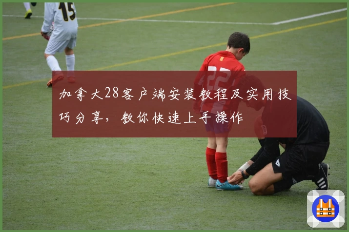 加拿大28客户端安装教程及实用技巧分享，教你快速上手操作