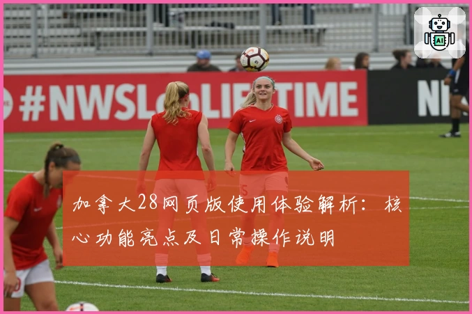 加拿大28网页版使用体验解析：核心功能亮点及日常操作说明